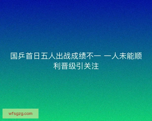 国乒首日五人出战成绩不一 一人未能顺利晋级引关注