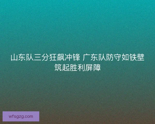 山东队三分狂飙冲锋 广东队防守如铁壁筑起胜利屏障