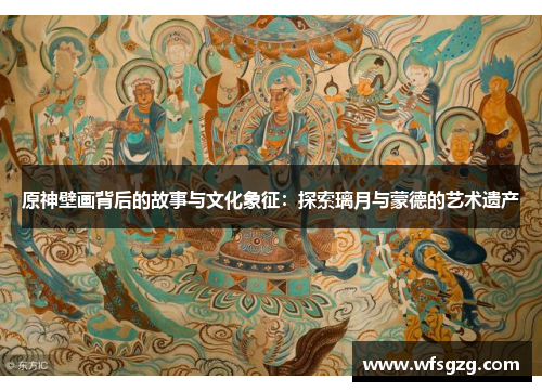 原神壁画背后的故事与文化象征：探索璃月与蒙德的艺术遗产